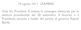                  29 agosto 2011  (ZAMBIA)

Vote for President. È iniziata la campagna elettorale per le elezioni presidenziali del 20 settembre. Il favorito è il Presidente uscente e leader del partito di governo Rupiah Banda.